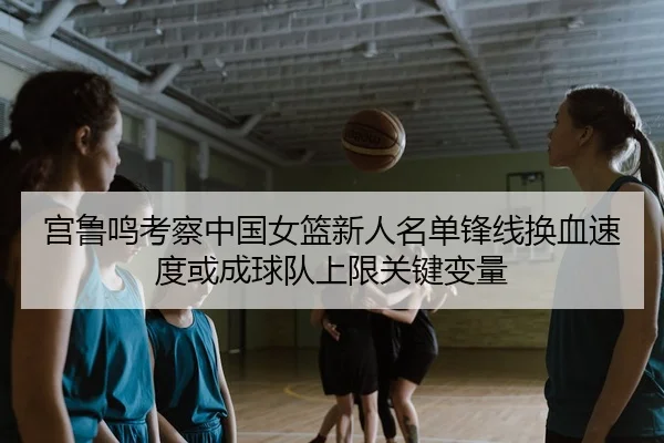 宫鲁鸣考察中国女篮新人名单锋线换血速度或成球队上限关键变量